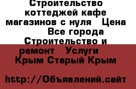 Строительство коттеджей,кафе,магазинов с нуля › Цена ­ 1 - Все города Строительство и ремонт » Услуги   . Крым,Старый Крым